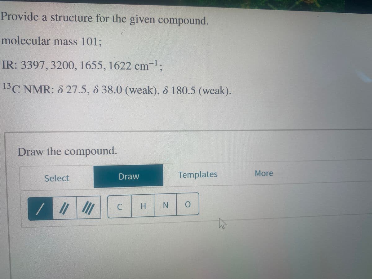 Provide a structure for the given compound.
molecular mass 101;
-1.
IR: 3397, 3200, 1655, 1622 cm¯¹;
13C NMR: 8 27.5, 838.0 (weak), 8 180.5 (weak).
Draw the compound.
Select
/
||1|||
Draw
C
H N
Templates
O
More