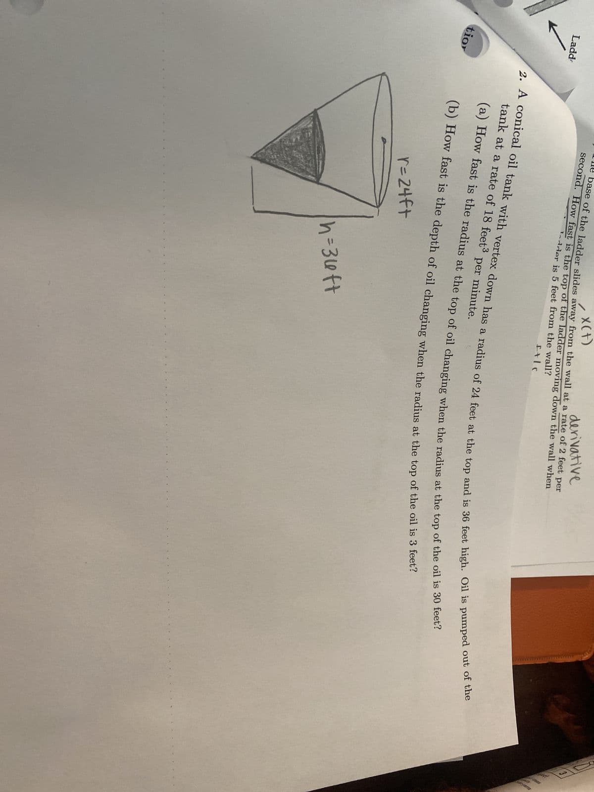 Ladd
tior
X(+)
derivative
base of the ladder slides away from the wall at a rate of 2 feet per
second. How fast is the top of the ladder moving down the wall when
1-dder is 5 feet from the wall?
f+lc
2. A conical oil tank with vertex down has a radius of 24 feet at the top and is 36 feet high. Oil is pumped out of the
tank at a rate of 18 feet³ per minute.
(a) How fast is the radius at the top of oil changing when the radius at the top of the oil is 30 feet?
(b) How fast is the depth of oil changing when the radius at the top of the oil is 3 feet?
r=24ft
h=3uft
ܚܢ
3
beds
do's