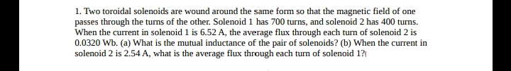 1. Two toroidal solenoids are wound around the same form so that the magnetic field of one
passes through the turns of the other. Solenoid 1 has 700 turns, and solenoid 2 has 400 turns.
When the current in solenoid 1 is 6.52 A, the average flux through each turn of solenoid 2 is
0.0320 Wb. (a) What is the mutual inductance of the pair of solenoids? (b) When the current in
solenoid 2 is 2.54 A, what is the average flux through each turn of solenoid 1?