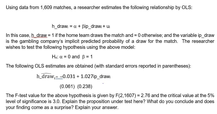 Using data from 1,609 matches, a researcher estimates the following relationship by OLS:
h_draw; = a + ßip_draw; + Ui
In this case, hdraw = 1 if the home team draws the match and = 0 otherwise; and the variable ip_draw
is the gambling company's implicit predicted probability of a draw for the match. The researcher
wishes to test the following hypothesis using the above model:
Ho: α = 0 and ß = 1
The following OLS estimates are obtained (with standard errors reported in parentheses):
h_draw,= -0.031 + 1.027ip_drawi
(0.061) (0.238)
The F-test value for the above hypothesis is given by F(2,1607) = 2.76 and the critical value at the 5%
level of significance is 3.0. Explain the proposition under test here? What do you conclude and does
your finding come as a surprise? Explain your answer.