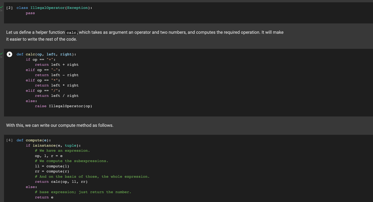 [2]
Os
class IllegalOperator(Exception):
pass
Let us define a helper function calc,which takes as argument an operator and two numbers, and computes the required operation. It will make
it easier to write the rest of the code.
def calc(op, left, right):
if op == "+":
return left + right
elif op ==
"_":
return left -
right
elif op ==
"*":
return left * right
elif op == "/":
return left / right
else:
raise IllegalOperator(op)
With this, we can write our compute method as follows.
[ 4] def compute(e):
if isinstance(e, tuple):
# We have an expression.
op, 1, r = e
# We compute the subexpressions.
1l = compute(1)
rr = compute(r)
# And on the basis of those, the whole expression.
return calc (op, 11, rr)
else:
# base expression; just return the number.
return e
