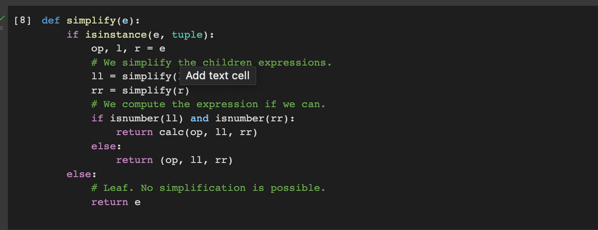 [8] def simplify(e):
if isinstance(e, tuple):
op, l, r = e
# We simplify the children expressions.
11 = simplify( Add text cell
simplify(r)
rr =
# We compute the expression if we can.
if isnumber(ll) and isnumber(rr) :
return calc(op, ll, rr)
else:
return (op, l1, rr)
else:
# Leaf. No simplification is possible.
return e
