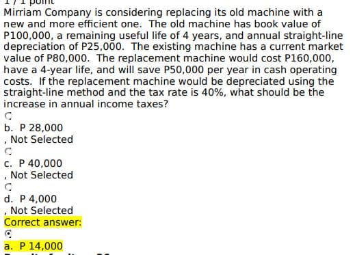 Mirriam Company is considering replacing its old machine with a
new and more efficient one. The old machine has book value of
P100,000, a remaining useful life of 4 years, and annual straight-line
depreciation of P25,000. The existing machine has a current market
value of P80,000. The replacement machine would cost P160,000,
have a 4-year life, and will save P50,000 per year in cash operating
costs. If the replacement machine would be depreciated using the
straight-line method and the tax rate is 40%, what should be the
increase in annual income taxes?
C
b. P 28,000
, Not Selected
c. P 40,000
, Not Selected
d. P 4,000
, Not Selected
Correct answer:
a. P 14,000