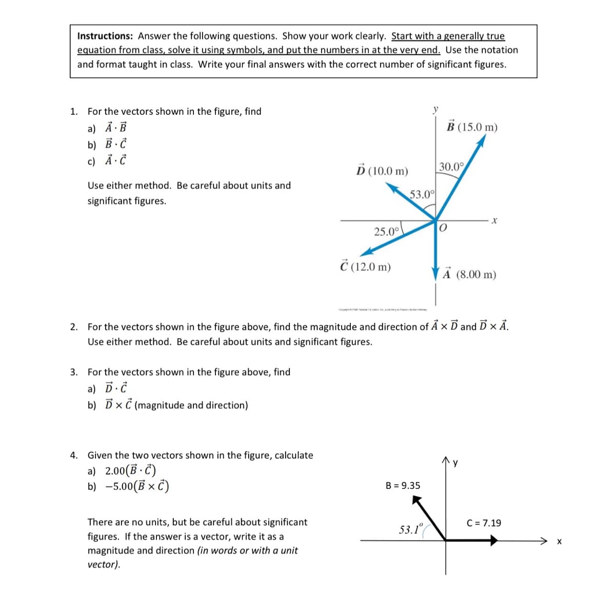 Instructions: Answer the following questions. Show your work clearly. Start with a generally true
equation from class, solve it using symbols, and put the numbers in at the very end. Use the notation
and format taught in class. Write your final answers with the correct number of significant figures.
1. For the vectors shown in the figure, find
a) A. B
b) B.C
c) A. C
Use either method. Be careful about units and
significant figures.
3. For the vectors shown in the figure above, find
a) D. C
b) DxC (magnitude and direction)
4. Given the two vectors shown in the figure, calculate
a) 2.00(B-C)
b) -5.00 (B x C)
Ď (10.0 m)
There are no units, but be careful about significant
figures. If the answer is a vector, write it as a
magnitude and direction (in words or with a unit
vector).
25.0°
C (12.0 m)
53.0⁰
B = 9.35
B (15.0 m)
2. For the vectors shown in the figure above, find the magnitude and direction of A x D and D X A.
Use either method. Be careful about units and significant figures.
53.1°
30.0°
O
X
A (8.00 m)
C = 7.19