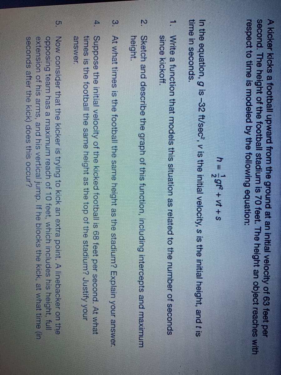 A kicker kicks a football upward from the ground at an initial velocity of 63 feet per
second. The height of the football stadium is 70 feet. The height an object reaches with
respect to time is modeled by the following equation:
gr +vt +s
In the equation, g is -32 ft/sec', v is the initial velocity, s is the initial height, and t is
time in seconds.
Write a function that models this situation as related to the number of seconds
since kickoff.
1.
2. Sketch and describe the graph of this function, including intercepts and maximum
height.
3.
At what times is the football the same height as the stadium? Explain your answer.
4. Suppose the initial velocity of the kicked football is 68 feet per second. At what
times is the football the same height as the top of the stadium? Justify your
answer.
Now consider that the kicker is trying to kick an extra point. A linebacker on the
opposing team has a maximum reach of 10 feet, which includes his height, full
extension of his arms, and his vertical jump. If he blocks the kick, at what time (in.
seconds after the kick) does this occur?
5.
