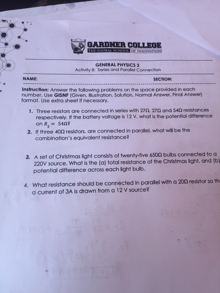 GARDNER COLLEGE
THE GLOBAL SCHOOL OF INNOVATION
GENERAL PHYSICS 2
Activity 8: Series and Parallel Connection
NAME:
SECTION:
Instruction: Answer the following problems on the space provided in each
number. Use GISNF (Given, Illustration, Solution, Normal Answer, Final Answer)
format. Use extra sheet if necessary.
1. Three resistors are connected in series with 27N, 27N and 540 resistances
respectively. If the battery voltage is 12 V, what is the potential difference
on R, = 540?
2. If three 400 resistors, are connected in parallel, what will be the
combination's equivalent resistance?
3. A set of Christmas light consists of twenty-five 6502 bulbs connected to a
220V source. What is the (a) total resistance of the Christmas light, and (b)
potential difference across each light bulb.
4. What resistance should be connected in parallel with a 202 resistor so the
a current of 3A is drawn from a 12 V source?
