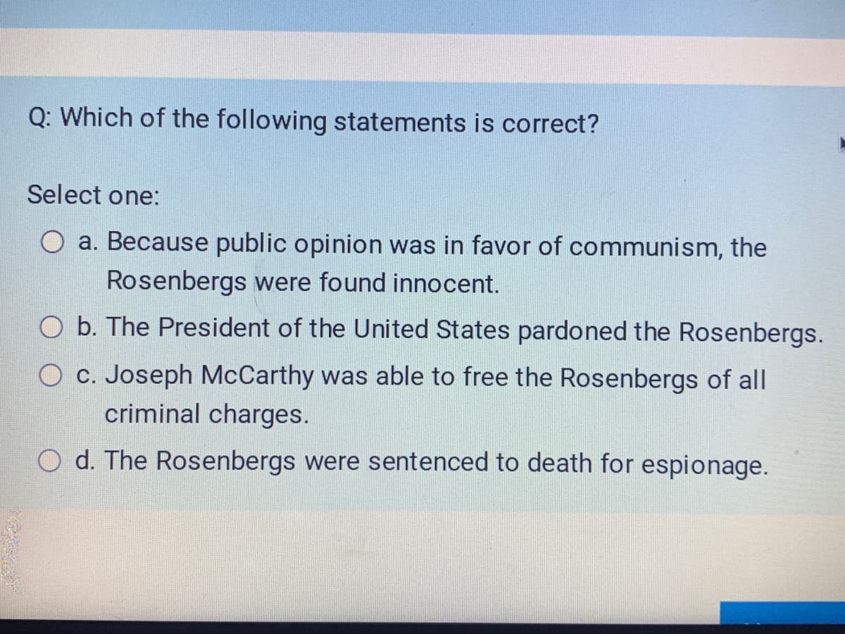 Q: Which of the following statements is correct?
Select one:
O a. Because public opinion was in favor of communism, the
Rosenbergs were found innocent.
O b. The President of the United States pardoned the Rosenbergs.
O C. Joseph McCarthy was able to free the Rosenbergs of all
criminal charges.
d. The Rosenbergs were sentenced to death for espionage.
