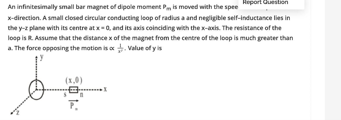 Report Question
An infinitesimally small bar magnet of dipole moment Pm is moved with the spee
x-direction. A small closed circular conducting loop of radius a and negligible self-inductance lies in
the y-z plane with its centre at x = 0, and its axis coinciding with the x-axis. The resistance of the
loop is R. Assume that the distance x of the magnet from the centre of the loop is much greater than
a. The force opposing the motion is x . Value of y is
(x,0)
P.
