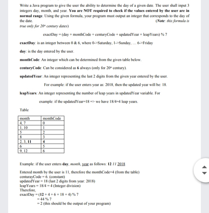 Write a Java program to give the user the ability to determine the day of a given date. The user shall input 3
integers day, month, and year. You are NOT required to check if the values entered by the user are in
normal range. Using the given formula, your program must output an integer that corresponds to the day of
the date.
(Note: this formula is
true only for 20* century dates)
exactDay = (day + monthCode + centuryCode + updatedYear + leapYears) % 7
exactDay: is an integer between 0 & 6, where 0->Saturday, 1->Sunday, .. 6->Friday
day: is the day entered by the user.
monthCode: An integer which can be determined from the given table below.
centuryCode: Can be considered as 6 always (only for 20" century).
updatedYear: An integer representing the last 2 digits from the given year entered by the user.
For example: if the user enters year as: 2018, then the updated year will be: 18.
leapYears: An integer representing the number of leap years in updatedYear variable. For
example: if the updatedYear=18 => we have 18/4=4 leap years.
Table
month
monthCode
4, 7
1, 10
5
2, 3, 11
4
9, 12
Example: if the user enters day, month, year as follows: 12 |/ 2018
Entered month by the user is 11, therefore the monthCode=4 (from the table)
centurayCode = 6. (constant)
updatedYear = 18 (last 2 digits from year: 2018)
leapYears = 18/4 = 4 (Integer division)
Therefore,
exactDay = (12 + 4+ 6 + 18 + 4) % 7
- 44 % 7
-2 (this should be the output of your program)
