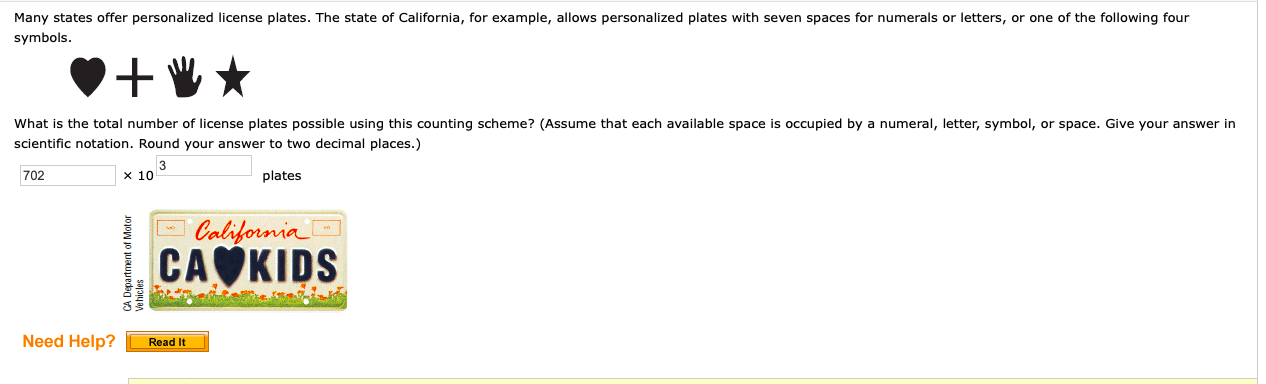 Many states offer personalized license plates. The state of California, for example, allows personalized plates with seven spaces for numerals or letters, or one of the following four
symbols.
What is the total number of license plates possible using this counting scheme? (Assume that each available space is occupied by a numeral, letter, symbol, or space. Give your answer in
scientific notation. Round your answer to two decimal places.)
3
x 10
702
plates
O California
CAKIDS
Need Help?
Read It
CA Departme
