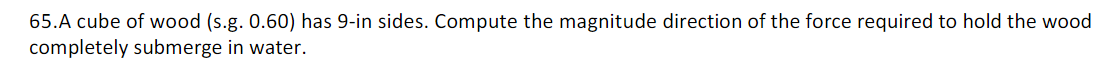 65.A cube of wood (s.g. 0.60) has 9-in sides. Compute the magnitude direction of the force required to hold the wood
completely submerge in water.
