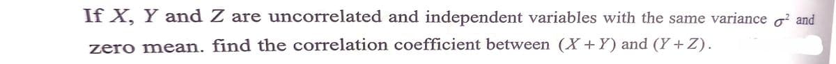 If X, Y and Z are uncorrelated and independent variables with the same variance o? and
zero mean. find the correlation coefficient between (X +Y) and (Y +Z).
