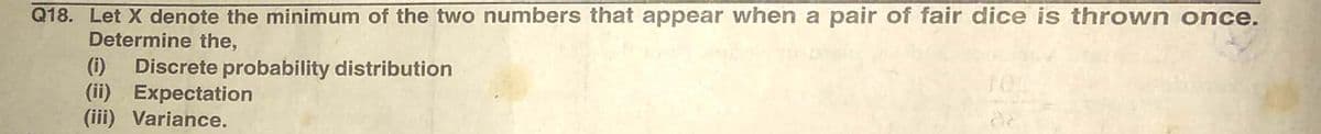 Q18. Let X denote the minimum of the two numbers that appear when a pair of fair dice is thrown once.
Determine the,
Discrete probability distribution
(ii) Expectation
(iii) Variance.
(i)
