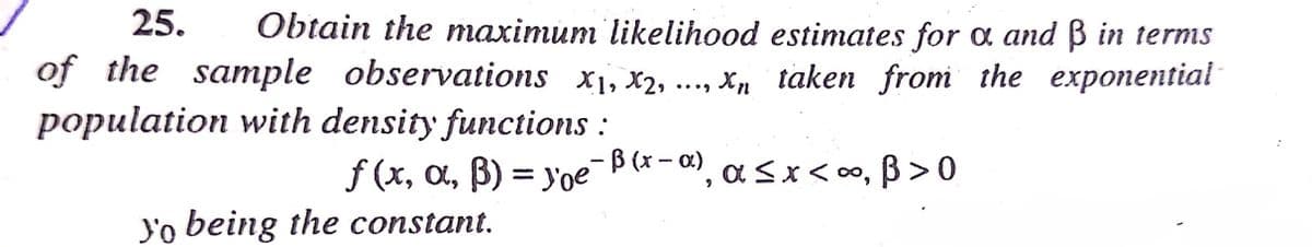 25.
Obtain the maximum likelihood estimates for a and ß in terms
of the sample observations x1, x2,
X taken from the exponential
population with density functions :
f (x, a, B) = yoe-B(*- ), a<x<0o, ß >0
", asx<∞, ß>0
Y'o being the constant.
