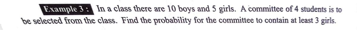 Example 3: In a class there are 10 boys and 5 girls. A committee of 4 students is to
be selected from the class. Find the probability for the committee to contain at least 3 girls.
