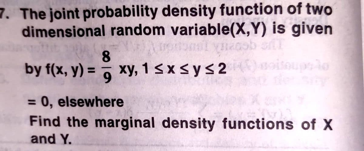 7. The joint probability density function of two
dimensional random variable(X,Y) is given
8.
by f(x, y) = 7 xy, 1sxsys2
oitoupslo
%3D
= 0, elsewhere
Find the marginal density functions of X
and Y.
