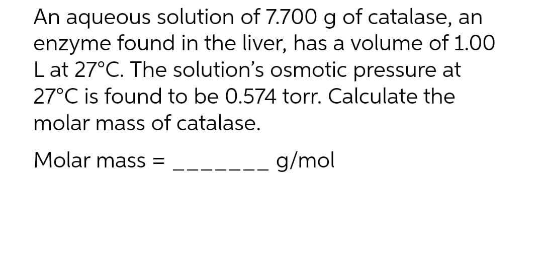 An aqueous solution of 7.700 g of catalase, an
enzyme found in the liver, has a volume of 1.00
Lat 27°C. The solution's osmotic pressure at
27°C is found to be 0.574 torr. Calculate the
molar mass of catalase.
Molar mass=
g/mol