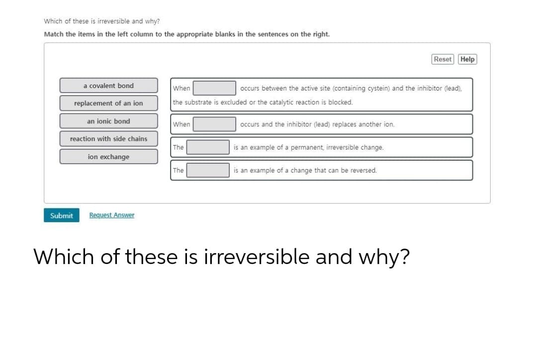 Which of these is irreversible and why?
Match the items in the left column to the appropriate blanks in the sentences on the right.
a covalent bond
replacement of an ion
an ionic bond
reaction with side chains
Submit
ion exchange
Request Answer
When
the substrate is excluded or the catalytic reaction is blocked.
When
The
The
occurs and the inhibitor (lead) replaces another ion.
occurs between the active site (containing cystein) and the inhibitor (lead),
is an example of a permanent, irreversible change.
is an example of a change that can be reversed.
Reset
Which of these is irreversible and why?
Help