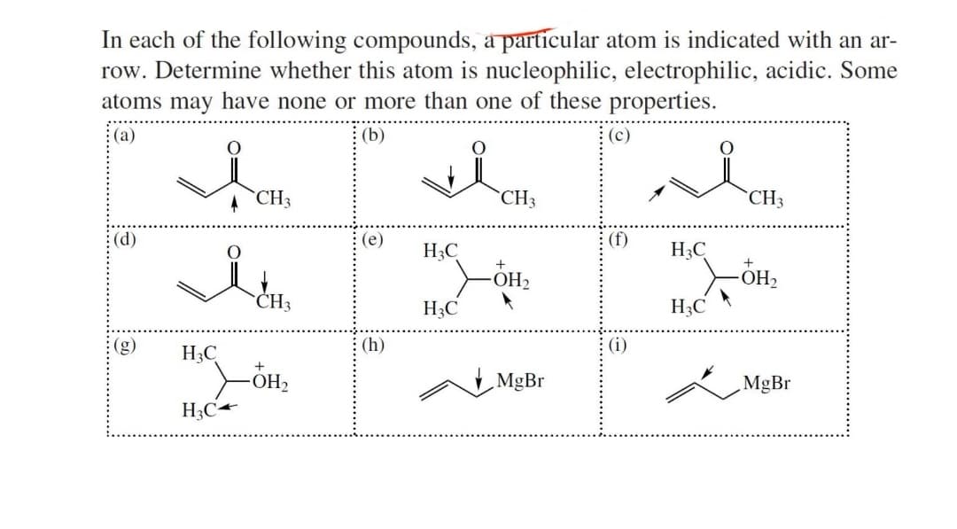 In each of the following compounds, a particular atom is indicated with an ar-
row. Determine whether this atom is nucleophilic, electrophilic, acidic. Some
atoms may have none or more than one of these properties.
(a)
(b)
O
O
(d)
H3C
H₂C
CH3
CH3
+
-OH₂
(e)
(h)
H3C
H3C
CH3
+
OH₂
MgBr
(c)
(f)
(i)
H3C
H3C
O
CH3
ÓH₂
O
MgBr