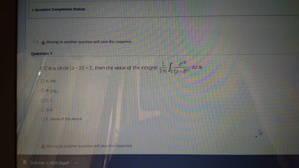 * Question Completion Status:
A Moving to another question will save this response.
Question 7
FCisa circle |z- 2 =2, then the value of the integral 2 Ti Je-1
dz is
O A 101.
O B. 2 Ti.
OC1.
OD.0
O E. None of the above.
A Moving to another question will save this response.
AScan Dec 2, 2020 (3).pdf
