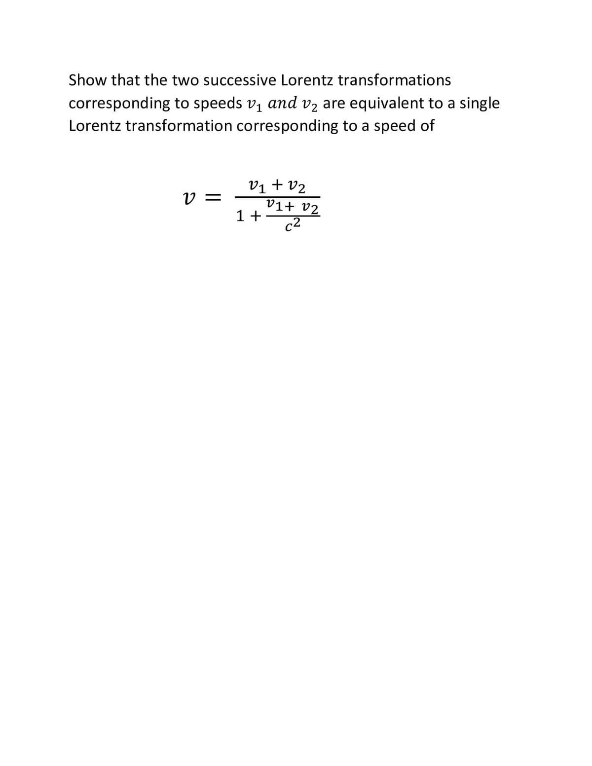 Show that the two successive Lorentz transformations
corresponding to speeds v1 and v2 are equivalent to a single
Lorentz transformation corresponding to a speed of
vị + v2
V =
V1+ v2
1+
c2
