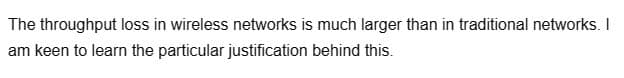 The
throughput loss in wireless networks is much larger than in traditional networks. I
am keen to learn the particular justification behind this.