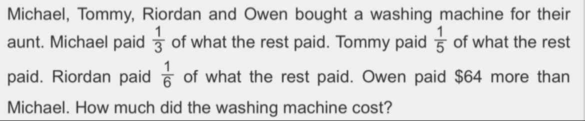 5
Michael, Tommy, Riordan and Owen bought a washing machine for their
aunt. Michael paid of what the rest paid. Tommy paid of what the rest
paid. Riordan paid of what the rest paid. Owen paid $64 more than
Michael. How much did the washing machine cost?