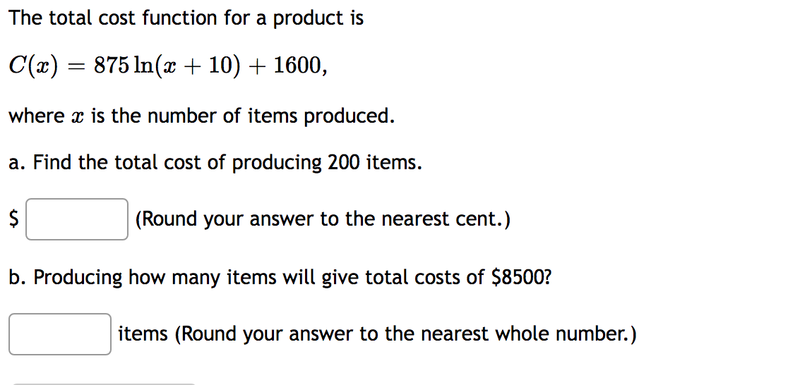 The total cost function for a product is
C(x) = 875 ln(x + 10) + 1600,
where is the number of items produced.
a. Find the total cost of producing 200 items.
$
(Round your answer to the nearest cent.)
b. Producing how many items will give total costs of $8500?
items (Round your answer to the nearest whole number.)