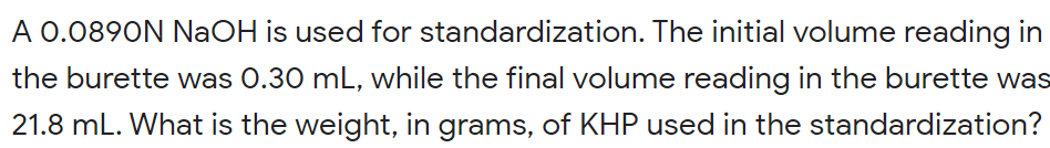 A 0.0890N NaOH is used for standardization. The initial volume reading in
the burette was 0.30 mL, while the final volume reading in the burette was
21.8 mL. What is the weight, in grams, of KHP used in the standardization?
