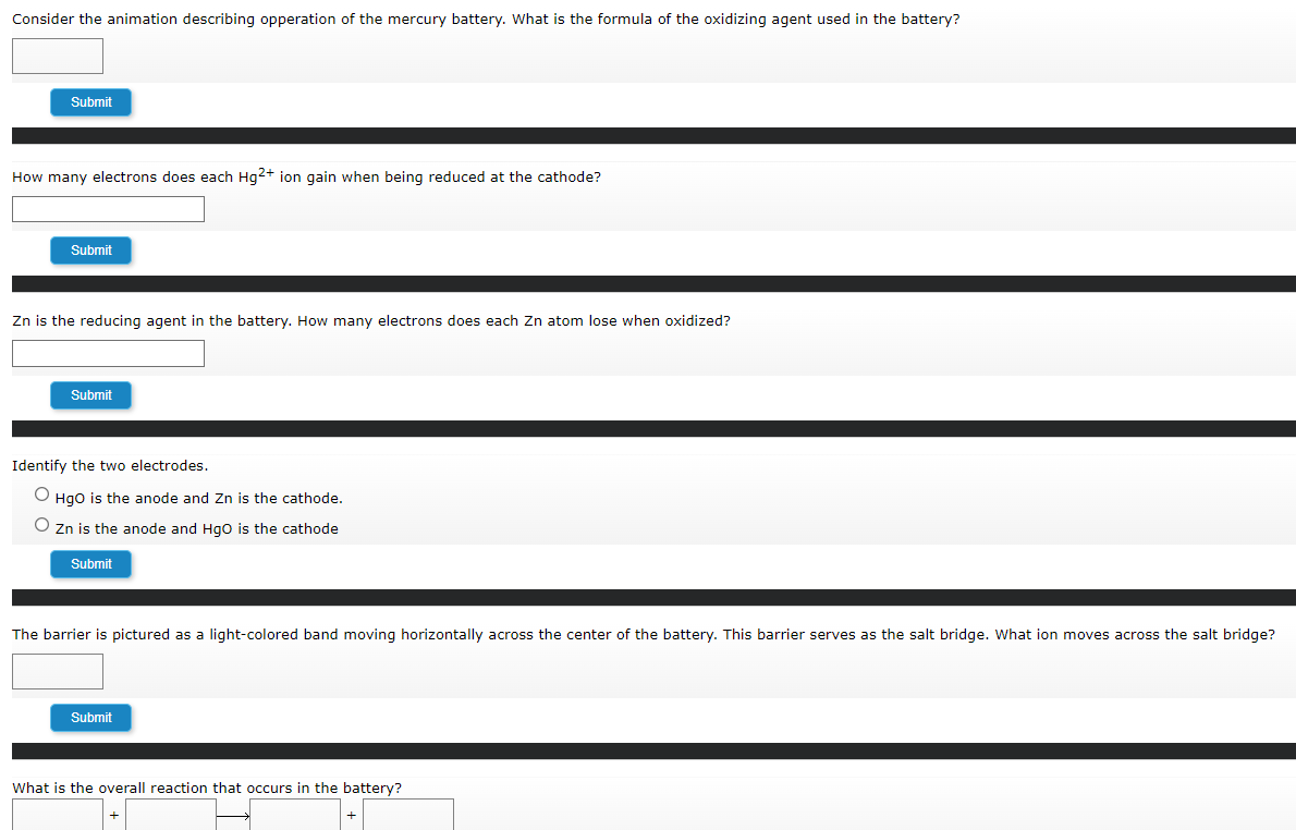 Consider the animation describing opperation of the mercury battery. What is the formula of the oxidizing agent used in the battery?
Submit
How many electrons does each Hg2+ ion gain when being reduced at the cathode?
Submit
Zn is the reducing agent in the battery. How many electrons does each Zn atom lose when oxidized?
Submit
Identify the two electrodes.
Hgo is the anode and Zn is the cathode.
O Zn is the anode and Hgo is the cathode
Submit
The barrier is pictured as a light-colored band moving horizontally across the center of the battery. This barrier serves as the salt bridge. What ion moves across the salt bridge?
Submit
What is the overall reaction that occurs in the battery?
