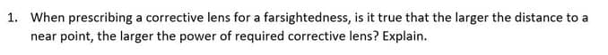 1. When prescribing a corrective lens for a farsightedness, is it true that the larger the distance to a
near point, the larger the power of required corrective lens? Explain.