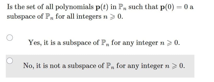 Is the set of all polynomials p(t) in Pn such that p(0)
subspace of Pn for all integers n > 0.
=
Yes, it is a subspace of Pn for any integer n > 0.
No, it is not a subspace of Pn for any integer n ≥ 0.