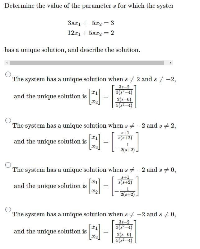 Determine the value of the parameters for which the syster
3sx15x2 = 3
12x1 + 5sx2 = 2
has a unique solution, and describe the solution.
The system has a unique solution when s # 2 and s‡ -2,
3s-2
3(s²-4)
2(s-6)
5(s²-4)
-4-2
X1
=
x2
and the unique solution is
The system has a unique solution when s -2 and s # 2,
s+1
A-2
x1
s(s+2)
=
and the unique solution is
1
[x2]
2(s+2)
The system has a unique solution when s -2 and s = 0,
s+1
s(s+2)
and the unique solution is
x1
=
Q]-[
[x2]
and the unique solution is
The system has a unique solution when s -2 and s = 0,
3s-2
3(s²-4)
x1
[x2]
2(s+2)
=
2(s-6)
5(s²-4)