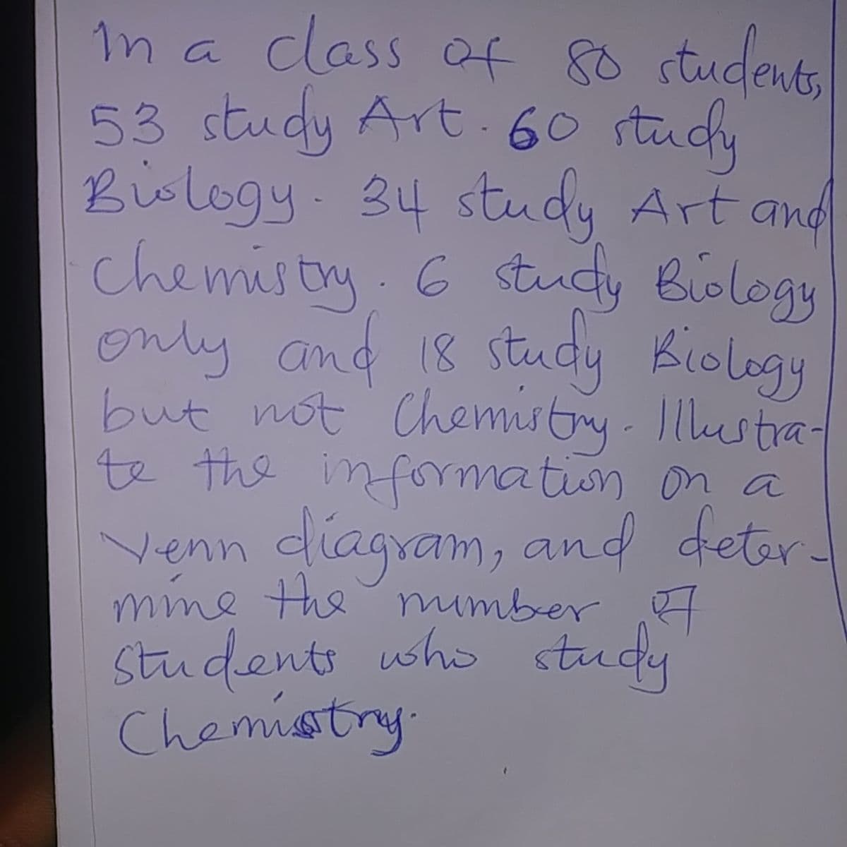 în a class af 80 students
53 study Art.60 stucy
Bislogy 34 study Art and
chemistry 6
only and 18 study Biology
but not Chemistry. Illustra-
te the infomation on a
Venn diagram, and deter
mime the mumber
students who study
Chemistry
study Biology
