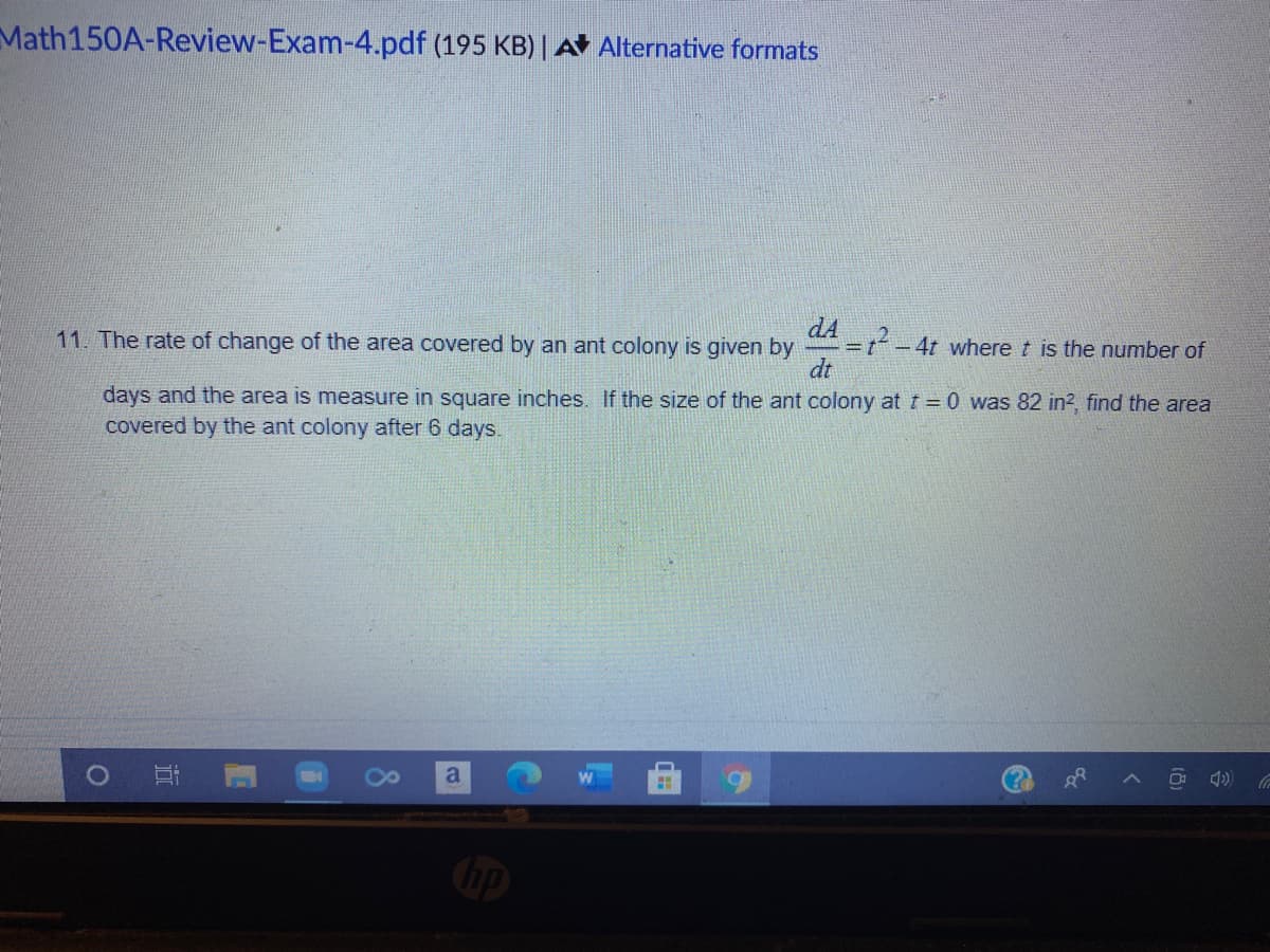 Math150A-Review-Exam-4.pdf (195 KB) | A Alternative formats
dA
11. The rate of change of the area covered by an ant colony is given by
-4t wheret is the number of
dt
days and the area is measure in square inches. If the size of the ant colony at t = 0 was 82 in?, find the area
covered by the ant colony after 6 days.
O 4)
