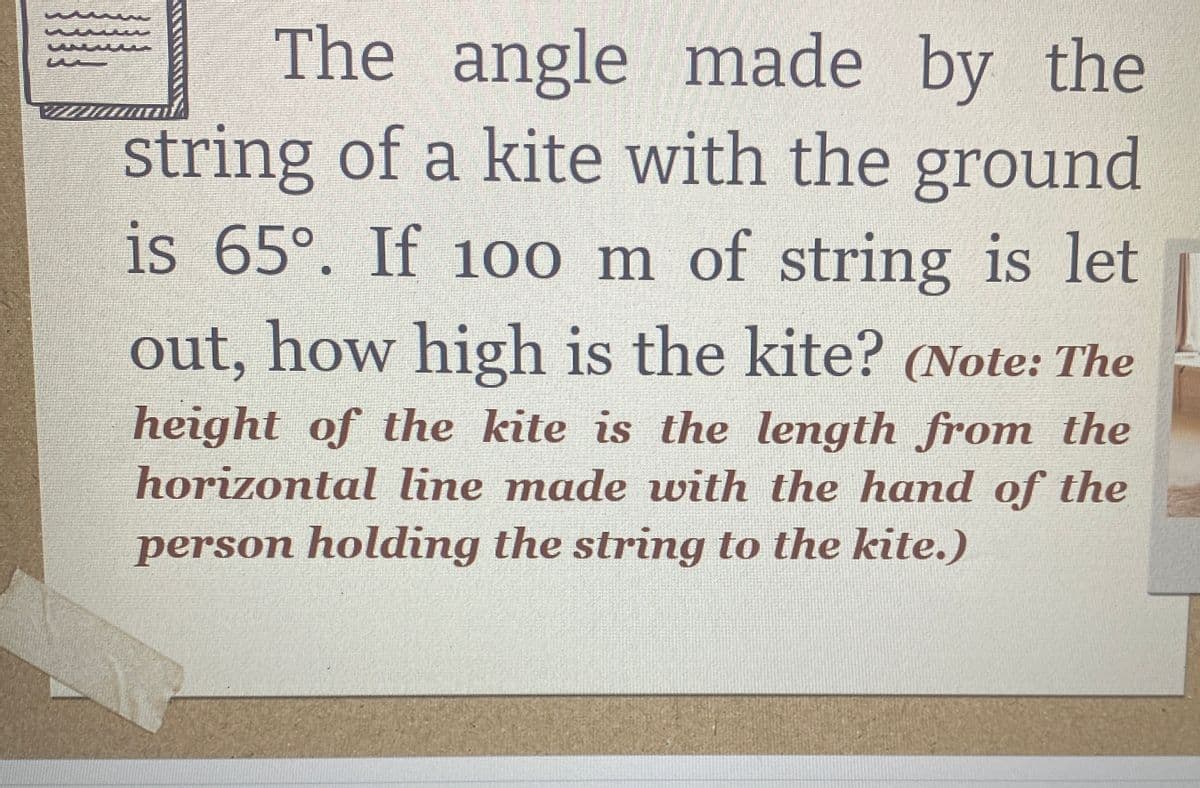 The angle made by the
string of a kite with the ground
is 65°. If 100 m of string is let
out, how high is the kite? (Note: The
height of the kite is the length from the
horizontal line made with the hand of the
person holding the string to the kite.)