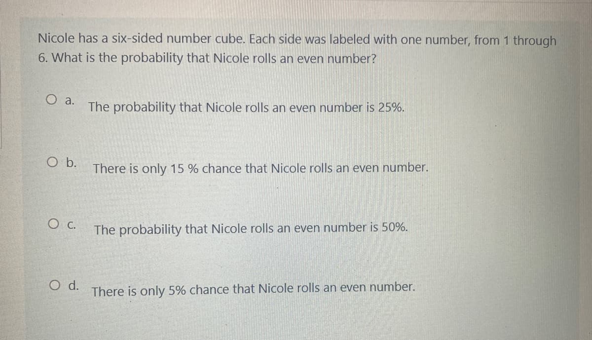 Nicole has a six-sided number cube. Each side was labeled with one number, from 1 through
6. What is the probability that Nicole rolls an even number?
O a.
The probability that Nicole rolls an even number is 25%.
There is only 15 % chance that Nicole rolls an even number.
The probability that Nicole rolls an even number is 50%.
There is only 5% chance that Nicole rolls an even number.
O b.
O C.
O d.