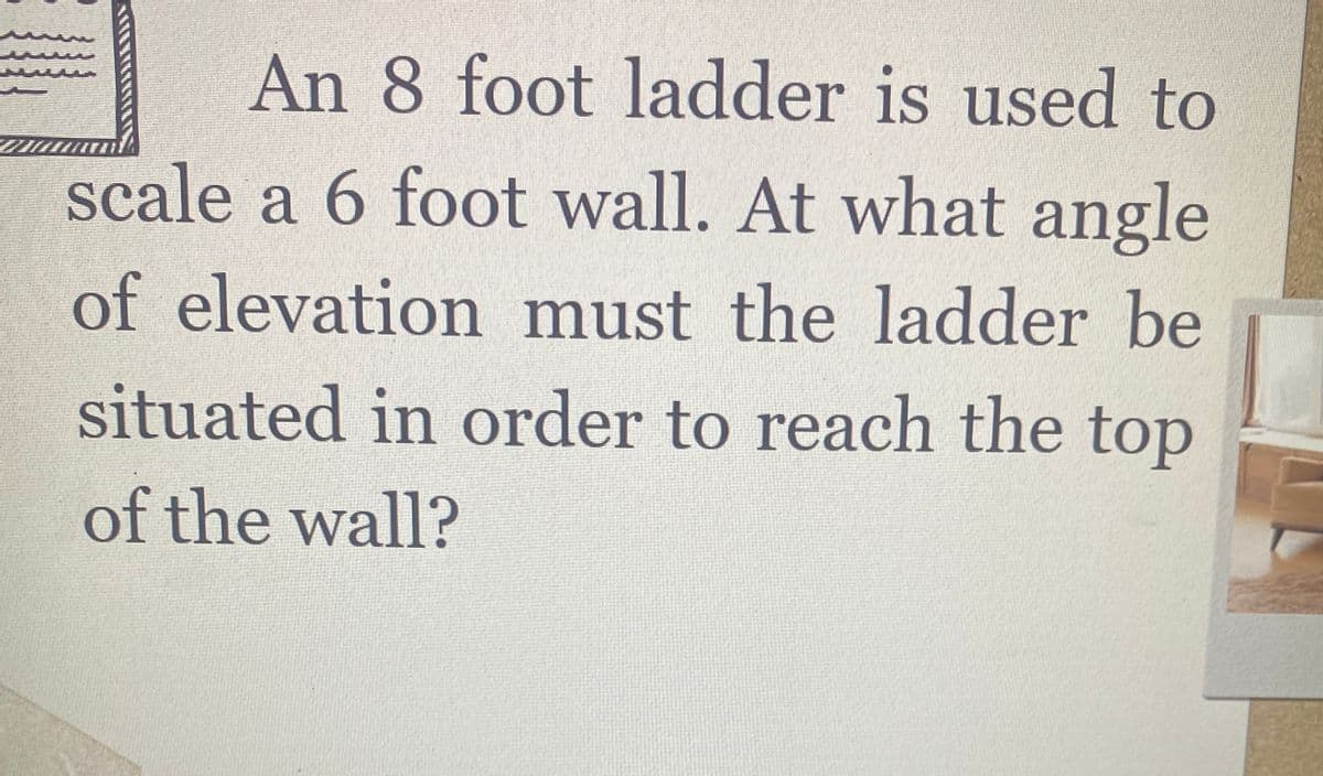 An 8 foot ladder is used to
scale a 6 foot wall. At what angle
of elevation must the ladder be
situated in order to reach the top
of the wall?