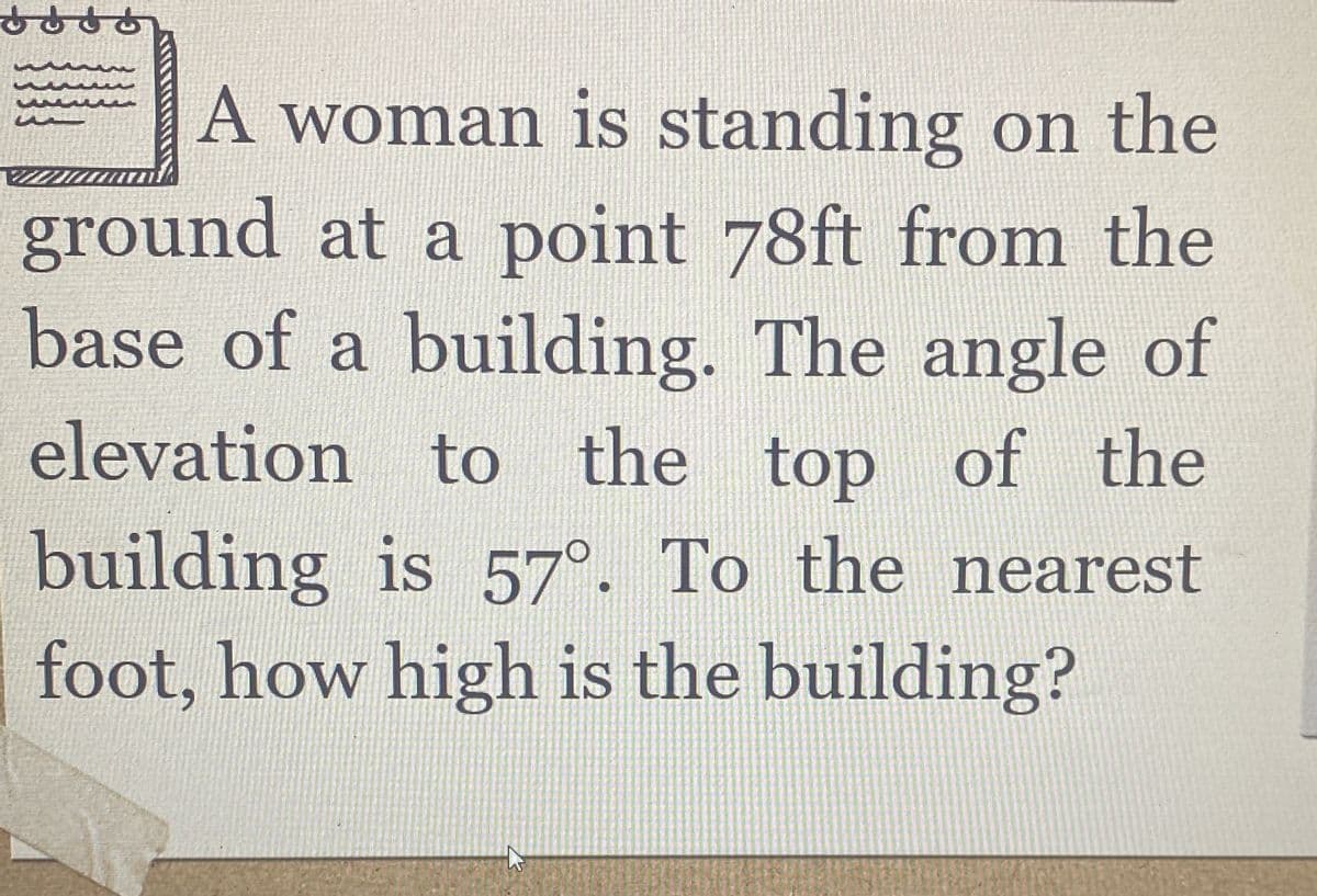 dd
A woman is standing on the
ground at a point 78ft from the
base of a building. The angle of
elevation to the top of the
building is 57°. To the nearest
foot, how high is the building?