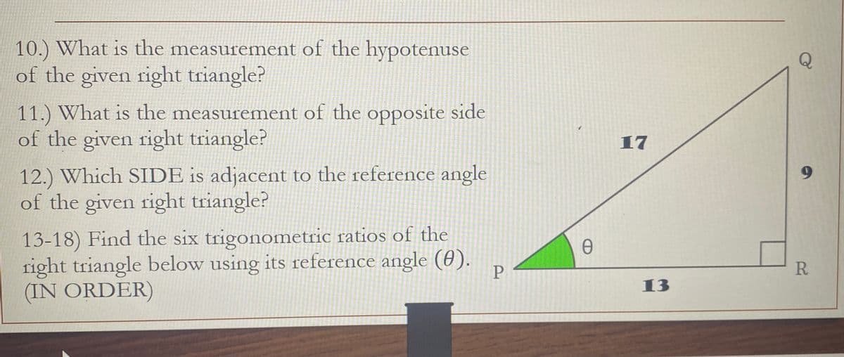 10.) What is the measurement of the hypotenuse
of the given right triangle?
11.) What is the measurement of the opposite side
of the given right triangle?
12.) Which SIDE is adjacent to the reference angle
of the given right triangle?
13-18) Find the six trigonometric ratios of the
right triangle below using its reference angle (0).
(IN ORDER)
P
Ꮎ
17
13
R