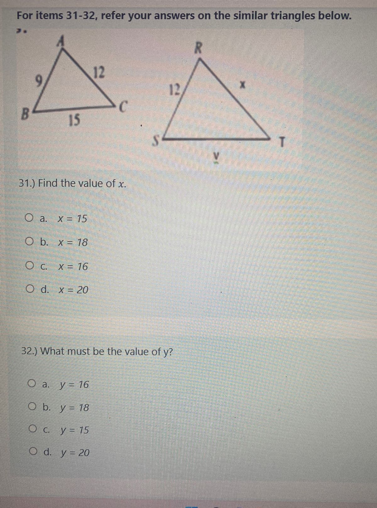 For items 31-32, refer your answers on the similar triangles below.
R
12
T
12
C
15
31.) Find the value of x.
O a.
a. x = 15
O b. x = 18
O c. x = 16
O d. x 20
32.) What must be the value of y?
O a. y = 16
O b. y = 18
O c. y = 15
O d. y = 20
--
