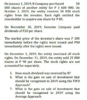 On January 1, 2019, B Company purchased
000 shares of another entity for P 3 600 000. On
October 1, 2019, the entity receives 50 000 stock
rights from the investee. Each right entitled the
shareholder to acquire one share for P 85.
50
On November 30, 2019, Investee Company paid
dividends of P20 per share.
The market price of the investee's share was P 100
immediately before the rights were issued and P90
immediately after the rights were issued.
On December 1, 2019, the entity exercised all stock
rights. On December 31, 2019, the entity sold 25 000
shares at P 90 per share. The stcck rights are not
accounted for separately.
5. How much dividend was received by B?
6. What is the gain on sale of investment that
should be recognized in 2019 using the FIFO
Approach?
7. What is the gain on sale of investment that
should be recognized in 2019 using the
Average Approach
