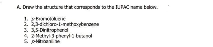 A. Draw the structure that corresponds to the IUPAC name below.
1. p-Bromotoluene
2. 2,3-dichloro-1-methoxybenzene
3. 3,5-Dinitrophenol
4. 2-Methyl-3-phenyl-1-butanol
5. P-Nitroaniline
