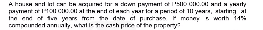 A house and lot can be acquired for a down payment of P500 000.00 and a yearly
payment of P100 000.00 at the end of each year for a period of 10 years, starting at
the end of five years from the date of purchase. If money is worth 14%
compounded annually, what is the cash price of the property?
