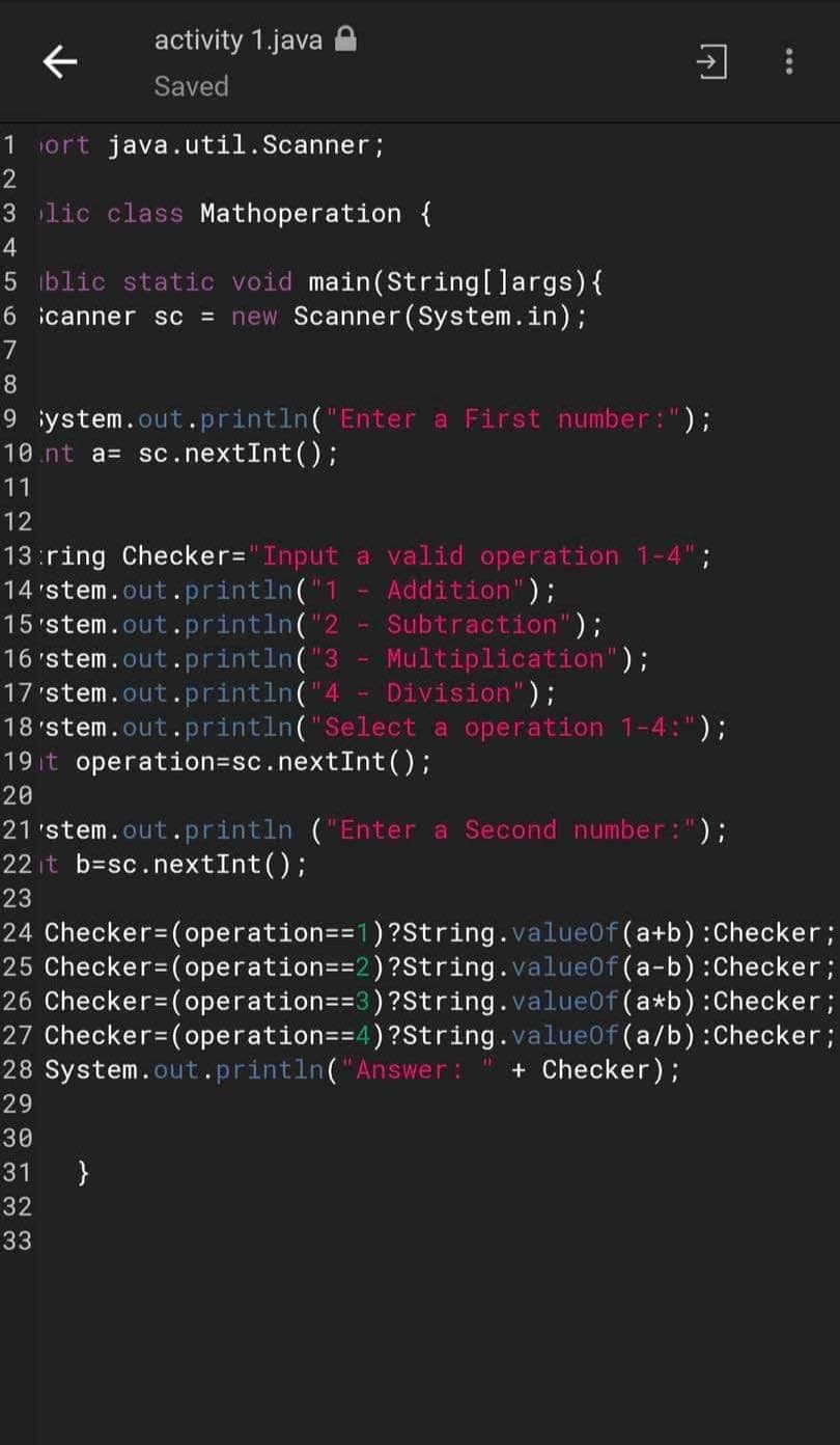 activity 1.java
Saved
ort java.util.Scanner;
1
2
3
4
5 blic static void main(String[] args) {
6 canner sc = new Scanner(System.in);
7
8
9 ystem.out.println("Enter a First number: ");
10.nt a= sc.nextInt ();
11
12
lic class Mathoperation {
Đ
13:ring Checker="Input
14'stem.out.println("1
15 'stem.out.println("2
16 'stem.out.println("3
17'stem.out.println("4
18'stem.out.println("Select a operation 1-4:");
19t operation=sc.nextInt ();
a valid operation 1-4";
Addition");
Subtraction");
Multiplication");
Division");
20
}
21'stem.out.println ("Enter a Second number: ");
22 it b=sc.nextInt ();
23
24 Checker=(operation==1)?String.valueOf(a+b) : Checker ;
25 Checker=(operation=-2) ?String.value0f (a-b) : Checker;
26 Checker=(operation==3)?String.value0f (a*b) : Checker;
27 Checker=(operation==4)?String.value0f (a/b) : Checker ;
28 System.out.println("Answer: + Checker);
29
30
31
32
33