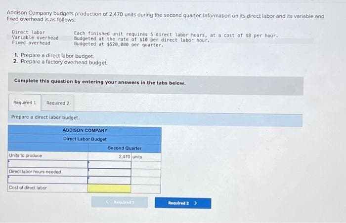 Addison Company budgets production of 2,470 units during the second quarter. Information on its direct labor and its variable and
fixed overhead is as follows:
Direct labor
Variable overhead
Fixed overhead
1. Prepare a direct labor budget.
2. Prepare a factory overhead budget.
Complete this question by entering your answers in the tabs below.
Each finished unit requires 5 direct labor hours, at a cost of $8 per hour.
Budgeted at the rate of $10 per direct labor hour.
Budgeted at $520,000 per quarter.
Required 1 Required 2
Prepare a direct labor budget.
Units to produce
Direct labor hours needed
Cost of direct labor
ADDISON COMPANY
Direct Labor Budget
Second Quarter
2,470 units
Required 2 >