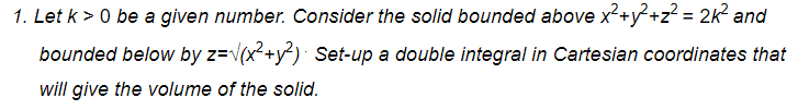 1. Let k > 0 be a given number. Consider the solid bounded above x²+y?+z? = 2K? and
bounded below by z=v(x²+y²)· Set-up a double integral in Cartesian coordinates that
will give the volume of the solid.
