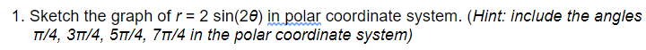 1. Sketch the graph of r = 2 sin(20) in polar coordinate system. (Hint: include the angles
TT/4, 3TT/4, 5T/4, 71/4 in the polar coordinate system)
