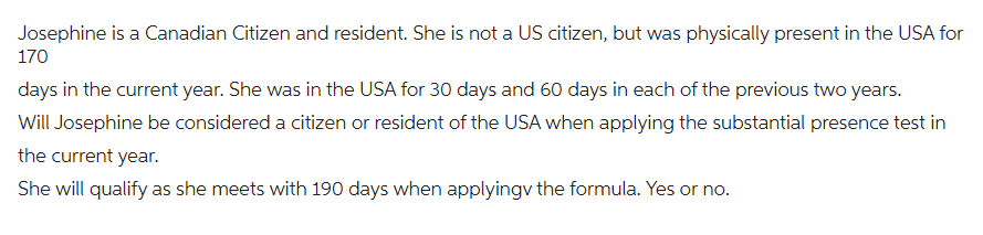 Josephine is a Canadian Citizen and resident. She is not a US citizen, but was physically present in the USA for
170
days in the current year. She was in the USA for 30 days and 60 days in each of the previous two years.
Will Josephine be considered a citizen or resident of the USA when applying the substantial presence test in
the current year.
She will qualify as she meets with 190 days when applying the formula. Yes or no.