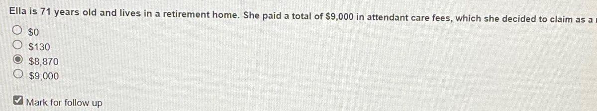 Ella is 71 years old and lives in a retirement home. She paid a total of $9,000 in attendant care fees, which she decided to claim as a
$0
$130
O $8,870
$9,000
Mark for follow up